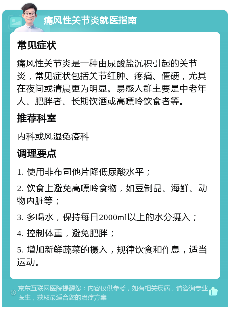 痛风性关节炎就医指南 常见症状 痛风性关节炎是一种由尿酸盐沉积引起的关节炎，常见症状包括关节红肿、疼痛、僵硬，尤其在夜间或清晨更为明显。易感人群主要是中老年人、肥胖者、长期饮酒或高嘌呤饮食者等。 推荐科室 内科或风湿免疫科 调理要点 1. 使用非布司他片降低尿酸水平； 2. 饮食上避免高嘌呤食物，如豆制品、海鲜、动物内脏等； 3. 多喝水，保持每日2000ml以上的水分摄入； 4. 控制体重，避免肥胖； 5. 增加新鲜蔬菜的摄入，规律饮食和作息，适当运动。