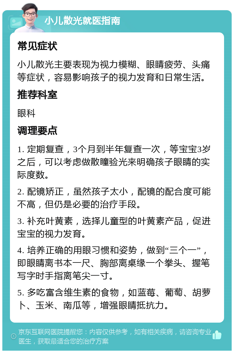 小儿散光就医指南 常见症状 小儿散光主要表现为视力模糊、眼睛疲劳、头痛等症状，容易影响孩子的视力发育和日常生活。 推荐科室 眼科 调理要点 1. 定期复查，3个月到半年复查一次，等宝宝3岁之后，可以考虑做散瞳验光来明确孩子眼睛的实际度数。 2. 配镜矫正，虽然孩子太小，配镜的配合度可能不高，但仍是必要的治疗手段。 3. 补充叶黄素，选择儿童型的叶黄素产品，促进宝宝的视力发育。 4. 培养正确的用眼习惯和姿势，做到“三个一”，即眼睛离书本一尺、胸部离桌缘一个拳头、握笔写字时手指离笔尖一寸。 5. 多吃富含维生素的食物，如蓝莓、葡萄、胡萝卜、玉米、南瓜等，增强眼睛抵抗力。