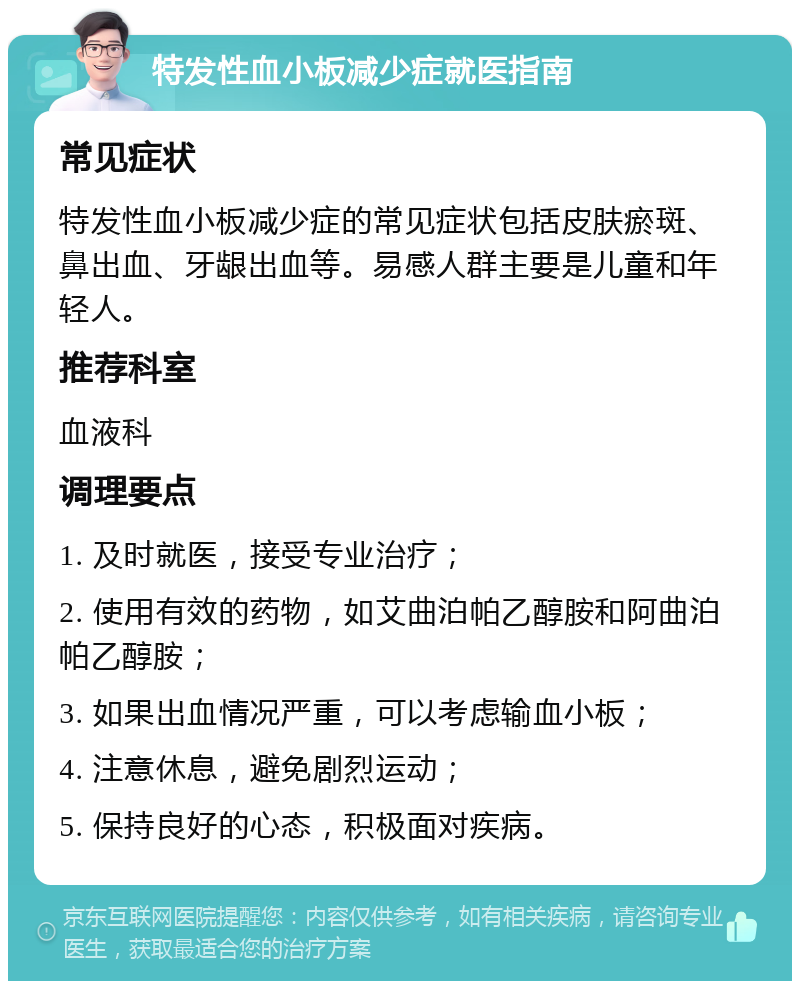 特发性血小板减少症就医指南 常见症状 特发性血小板减少症的常见症状包括皮肤瘀斑、鼻出血、牙龈出血等。易感人群主要是儿童和年轻人。 推荐科室 血液科 调理要点 1. 及时就医，接受专业治疗； 2. 使用有效的药物，如艾曲泊帕乙醇胺和阿曲泊帕乙醇胺； 3. 如果出血情况严重，可以考虑输血小板； 4. 注意休息，避免剧烈运动； 5. 保持良好的心态，积极面对疾病。