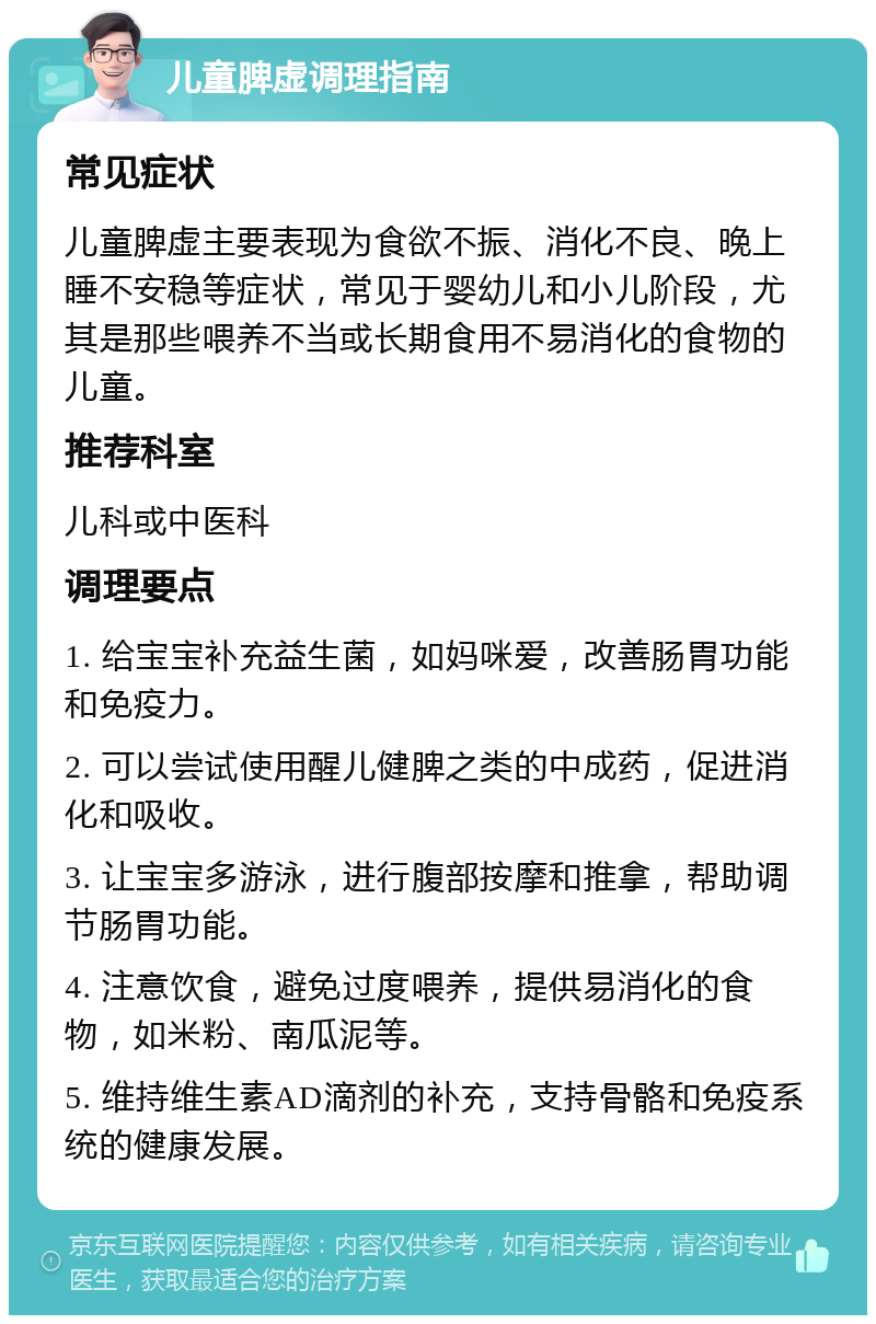 儿童脾虚调理指南 常见症状 儿童脾虚主要表现为食欲不振、消化不良、晚上睡不安稳等症状，常见于婴幼儿和小儿阶段，尤其是那些喂养不当或长期食用不易消化的食物的儿童。 推荐科室 儿科或中医科 调理要点 1. 给宝宝补充益生菌，如妈咪爱，改善肠胃功能和免疫力。 2. 可以尝试使用醒儿健脾之类的中成药，促进消化和吸收。 3. 让宝宝多游泳，进行腹部按摩和推拿，帮助调节肠胃功能。 4. 注意饮食，避免过度喂养，提供易消化的食物，如米粉、南瓜泥等。 5. 维持维生素AD滴剂的补充，支持骨骼和免疫系统的健康发展。