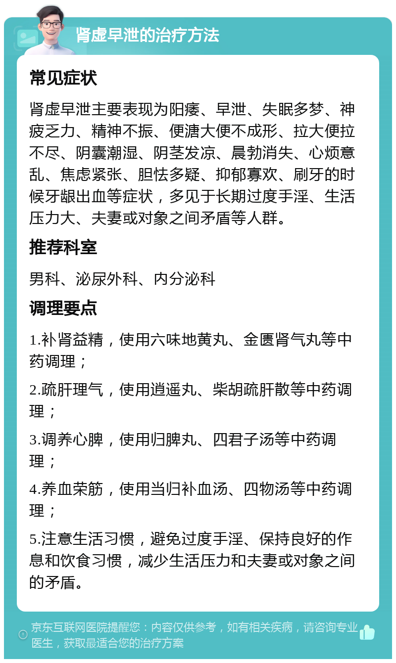 肾虚早泄的治疗方法 常见症状 肾虚早泄主要表现为阳痿、早泄、失眠多梦、神疲乏力、精神不振、便溏大便不成形、拉大便拉不尽、阴囊潮湿、阴茎发凉、晨勃消失、心烦意乱、焦虑紧张、胆怯多疑、抑郁寡欢、刷牙的时候牙龈出血等症状，多见于长期过度手淫、生活压力大、夫妻或对象之间矛盾等人群。 推荐科室 男科、泌尿外科、内分泌科 调理要点 1.补肾益精，使用六味地黄丸、金匮肾气丸等中药调理； 2.疏肝理气，使用逍遥丸、柴胡疏肝散等中药调理； 3.调养心脾，使用归脾丸、四君子汤等中药调理； 4.养血荣筋，使用当归补血汤、四物汤等中药调理； 5.注意生活习惯，避免过度手淫、保持良好的作息和饮食习惯，减少生活压力和夫妻或对象之间的矛盾。