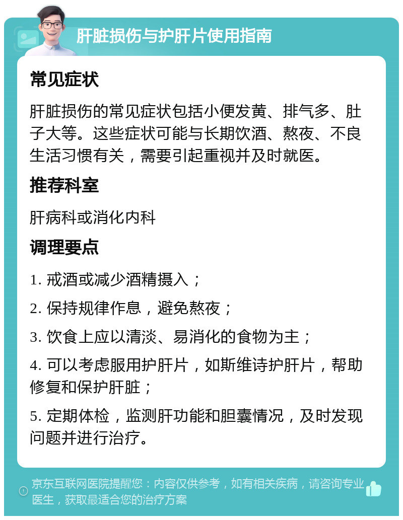 肝脏损伤与护肝片使用指南 常见症状 肝脏损伤的常见症状包括小便发黄、排气多、肚子大等。这些症状可能与长期饮酒、熬夜、不良生活习惯有关，需要引起重视并及时就医。 推荐科室 肝病科或消化内科 调理要点 1. 戒酒或减少酒精摄入； 2. 保持规律作息，避免熬夜； 3. 饮食上应以清淡、易消化的食物为主； 4. 可以考虑服用护肝片，如斯维诗护肝片，帮助修复和保护肝脏； 5. 定期体检，监测肝功能和胆囊情况，及时发现问题并进行治疗。