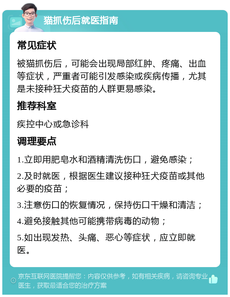 猫抓伤后就医指南 常见症状 被猫抓伤后，可能会出现局部红肿、疼痛、出血等症状，严重者可能引发感染或疾病传播，尤其是未接种狂犬疫苗的人群更易感染。 推荐科室 疾控中心或急诊科 调理要点 1.立即用肥皂水和酒精清洗伤口，避免感染； 2.及时就医，根据医生建议接种狂犬疫苗或其他必要的疫苗； 3.注意伤口的恢复情况，保持伤口干燥和清洁； 4.避免接触其他可能携带病毒的动物； 5.如出现发热、头痛、恶心等症状，应立即就医。