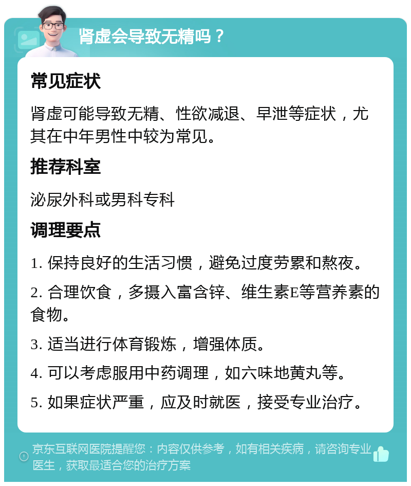 肾虚会导致无精吗？ 常见症状 肾虚可能导致无精、性欲减退、早泄等症状，尤其在中年男性中较为常见。 推荐科室 泌尿外科或男科专科 调理要点 1. 保持良好的生活习惯，避免过度劳累和熬夜。 2. 合理饮食，多摄入富含锌、维生素E等营养素的食物。 3. 适当进行体育锻炼，增强体质。 4. 可以考虑服用中药调理，如六味地黄丸等。 5. 如果症状严重，应及时就医，接受专业治疗。