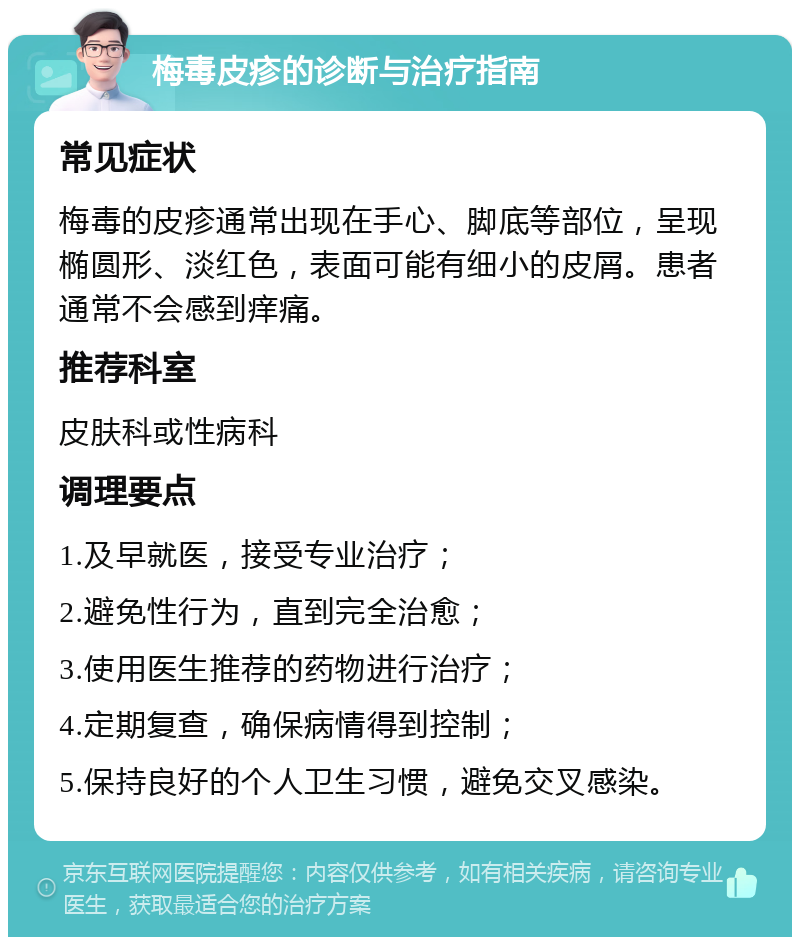 梅毒皮疹的诊断与治疗指南 常见症状 梅毒的皮疹通常出现在手心、脚底等部位，呈现椭圆形、淡红色，表面可能有细小的皮屑。患者通常不会感到痒痛。 推荐科室 皮肤科或性病科 调理要点 1.及早就医，接受专业治疗； 2.避免性行为，直到完全治愈； 3.使用医生推荐的药物进行治疗； 4.定期复查，确保病情得到控制； 5.保持良好的个人卫生习惯，避免交叉感染。