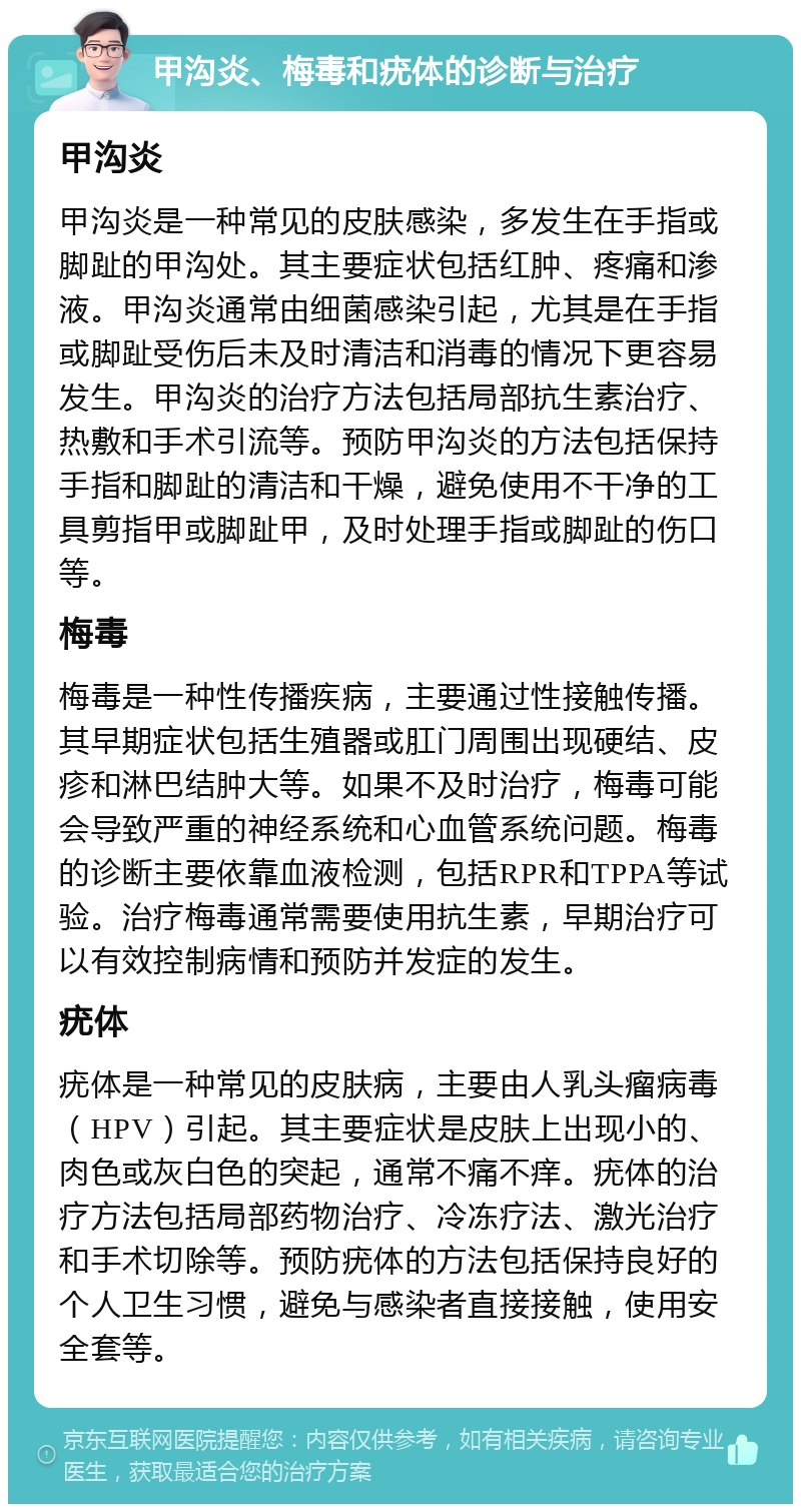 甲沟炎、梅毒和疣体的诊断与治疗 甲沟炎 甲沟炎是一种常见的皮肤感染，多发生在手指或脚趾的甲沟处。其主要症状包括红肿、疼痛和渗液。甲沟炎通常由细菌感染引起，尤其是在手指或脚趾受伤后未及时清洁和消毒的情况下更容易发生。甲沟炎的治疗方法包括局部抗生素治疗、热敷和手术引流等。预防甲沟炎的方法包括保持手指和脚趾的清洁和干燥，避免使用不干净的工具剪指甲或脚趾甲，及时处理手指或脚趾的伤口等。 梅毒 梅毒是一种性传播疾病，主要通过性接触传播。其早期症状包括生殖器或肛门周围出现硬结、皮疹和淋巴结肿大等。如果不及时治疗，梅毒可能会导致严重的神经系统和心血管系统问题。梅毒的诊断主要依靠血液检测，包括RPR和TPPA等试验。治疗梅毒通常需要使用抗生素，早期治疗可以有效控制病情和预防并发症的发生。 疣体 疣体是一种常见的皮肤病，主要由人乳头瘤病毒（HPV）引起。其主要症状是皮肤上出现小的、肉色或灰白色的突起，通常不痛不痒。疣体的治疗方法包括局部药物治疗、冷冻疗法、激光治疗和手术切除等。预防疣体的方法包括保持良好的个人卫生习惯，避免与感染者直接接触，使用安全套等。