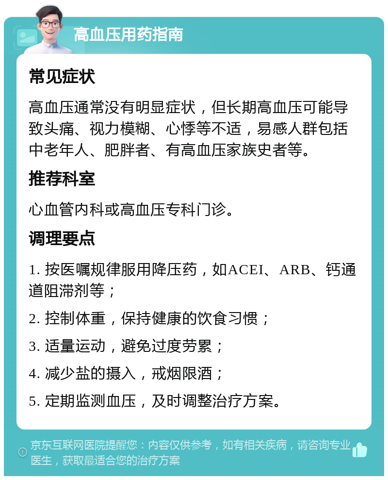 高血压用药指南 常见症状 高血压通常没有明显症状，但长期高血压可能导致头痛、视力模糊、心悸等不适，易感人群包括中老年人、肥胖者、有高血压家族史者等。 推荐科室 心血管内科或高血压专科门诊。 调理要点 1. 按医嘱规律服用降压药，如ACEI、ARB、钙通道阻滞剂等； 2. 控制体重，保持健康的饮食习惯； 3. 适量运动，避免过度劳累； 4. 减少盐的摄入，戒烟限酒； 5. 定期监测血压，及时调整治疗方案。