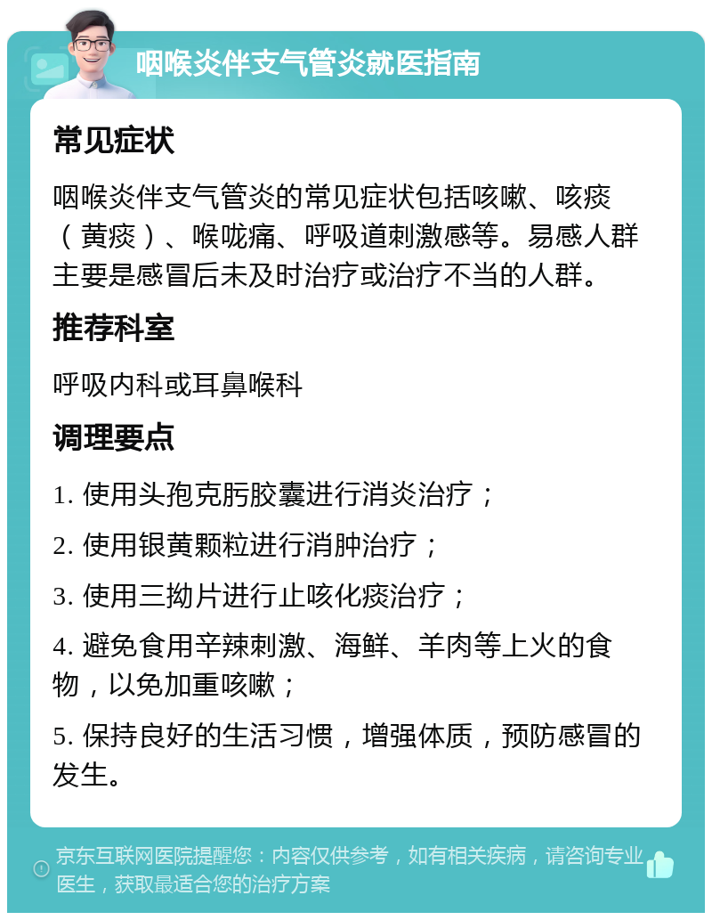 咽喉炎伴支气管炎就医指南 常见症状 咽喉炎伴支气管炎的常见症状包括咳嗽、咳痰（黄痰）、喉咙痛、呼吸道刺激感等。易感人群主要是感冒后未及时治疗或治疗不当的人群。 推荐科室 呼吸内科或耳鼻喉科 调理要点 1. 使用头孢克肟胶囊进行消炎治疗； 2. 使用银黄颗粒进行消肿治疗； 3. 使用三拗片进行止咳化痰治疗； 4. 避免食用辛辣刺激、海鲜、羊肉等上火的食物，以免加重咳嗽； 5. 保持良好的生活习惯，增强体质，预防感冒的发生。