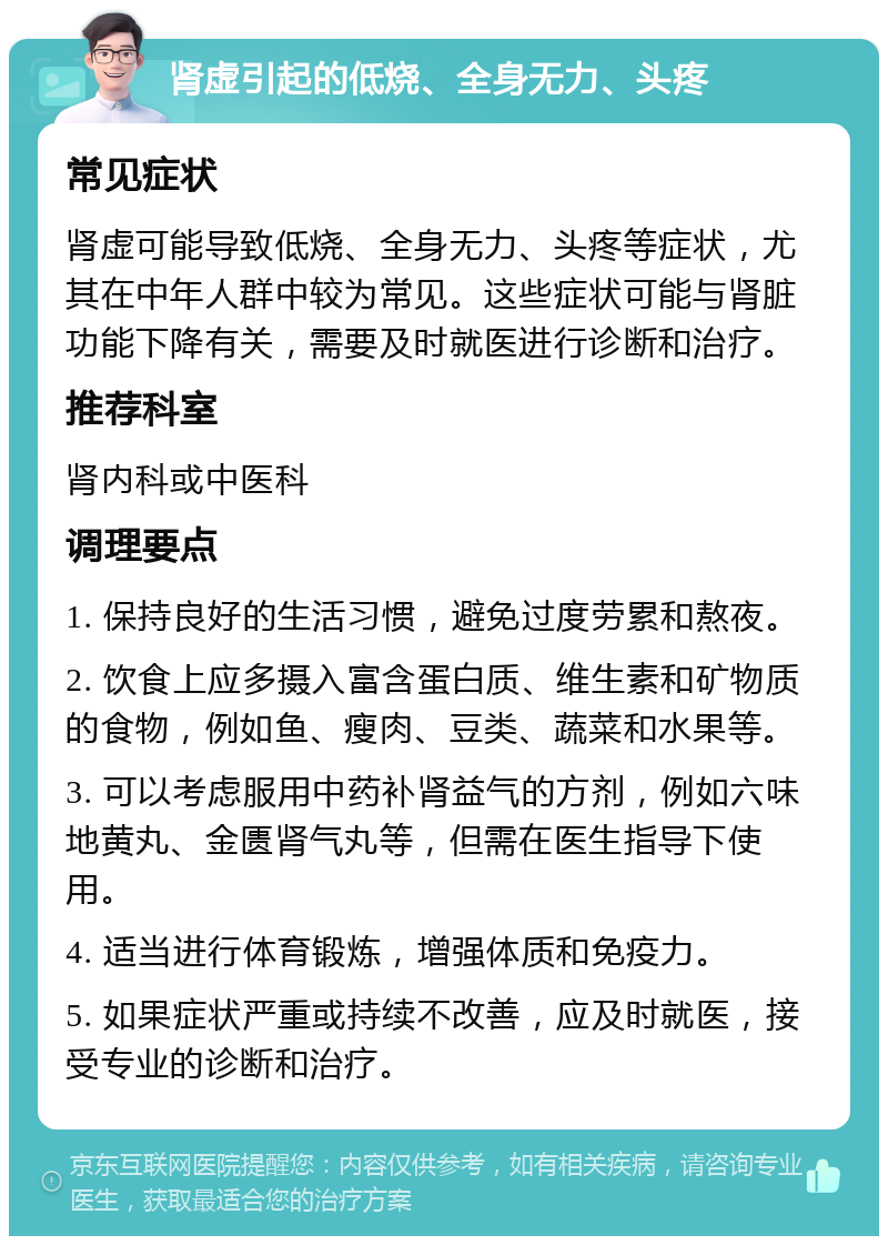 肾虚引起的低烧、全身无力、头疼 常见症状 肾虚可能导致低烧、全身无力、头疼等症状，尤其在中年人群中较为常见。这些症状可能与肾脏功能下降有关，需要及时就医进行诊断和治疗。 推荐科室 肾内科或中医科 调理要点 1. 保持良好的生活习惯，避免过度劳累和熬夜。 2. 饮食上应多摄入富含蛋白质、维生素和矿物质的食物，例如鱼、瘦肉、豆类、蔬菜和水果等。 3. 可以考虑服用中药补肾益气的方剂，例如六味地黄丸、金匮肾气丸等，但需在医生指导下使用。 4. 适当进行体育锻炼，增强体质和免疫力。 5. 如果症状严重或持续不改善，应及时就医，接受专业的诊断和治疗。