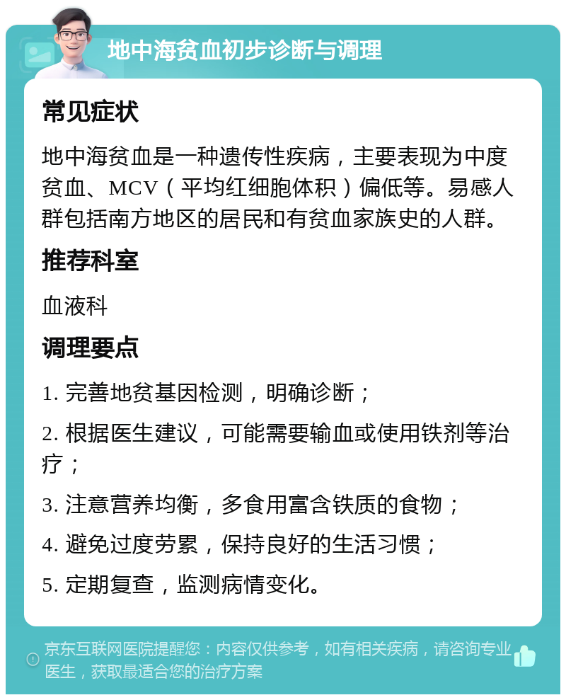 地中海贫血初步诊断与调理 常见症状 地中海贫血是一种遗传性疾病，主要表现为中度贫血、MCV（平均红细胞体积）偏低等。易感人群包括南方地区的居民和有贫血家族史的人群。 推荐科室 血液科 调理要点 1. 完善地贫基因检测，明确诊断； 2. 根据医生建议，可能需要输血或使用铁剂等治疗； 3. 注意营养均衡，多食用富含铁质的食物； 4. 避免过度劳累，保持良好的生活习惯； 5. 定期复查，监测病情变化。