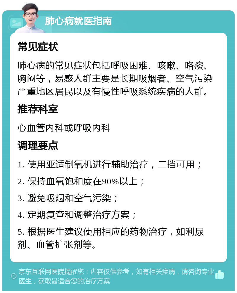 肺心病就医指南 常见症状 肺心病的常见症状包括呼吸困难、咳嗽、咯痰、胸闷等，易感人群主要是长期吸烟者、空气污染严重地区居民以及有慢性呼吸系统疾病的人群。 推荐科室 心血管内科或呼吸内科 调理要点 1. 使用亚适制氧机进行辅助治疗，二挡可用； 2. 保持血氧饱和度在90%以上； 3. 避免吸烟和空气污染； 4. 定期复查和调整治疗方案； 5. 根据医生建议使用相应的药物治疗，如利尿剂、血管扩张剂等。