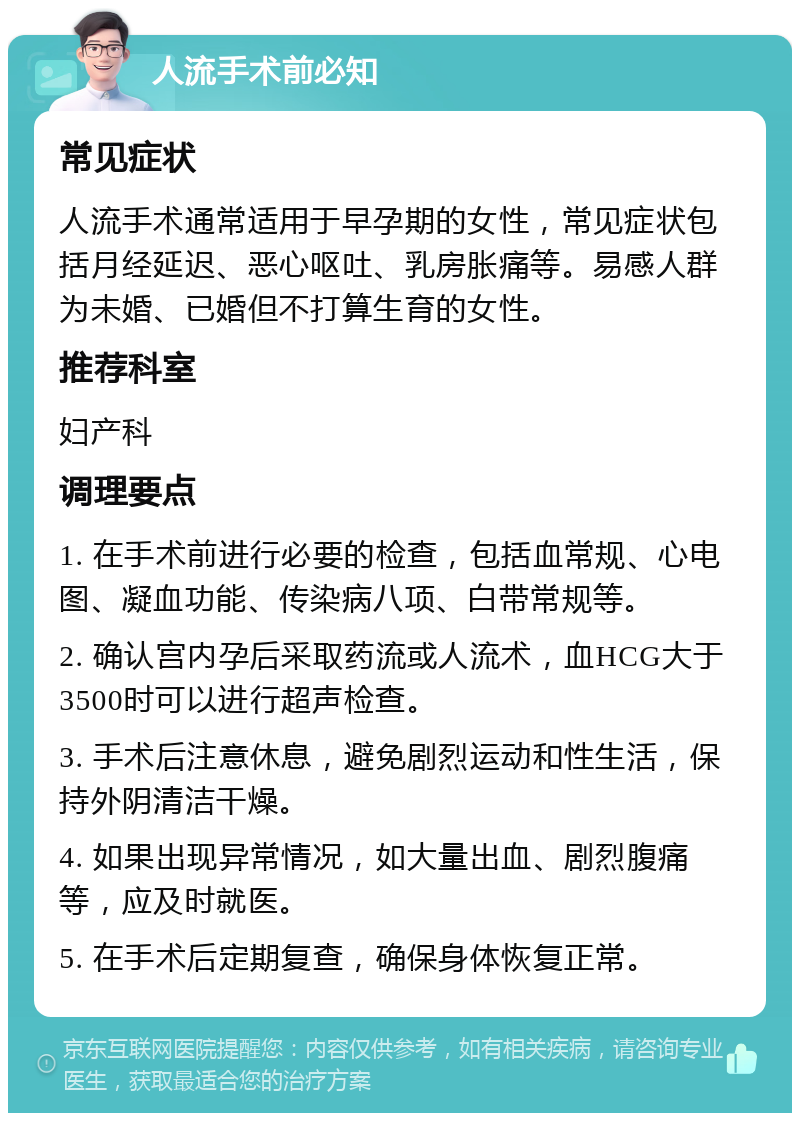 人流手术前必知 常见症状 人流手术通常适用于早孕期的女性，常见症状包括月经延迟、恶心呕吐、乳房胀痛等。易感人群为未婚、已婚但不打算生育的女性。 推荐科室 妇产科 调理要点 1. 在手术前进行必要的检查，包括血常规、心电图、凝血功能、传染病八项、白带常规等。 2. 确认宫内孕后采取药流或人流术，血HCG大于3500时可以进行超声检查。 3. 手术后注意休息，避免剧烈运动和性生活，保持外阴清洁干燥。 4. 如果出现异常情况，如大量出血、剧烈腹痛等，应及时就医。 5. 在手术后定期复查，确保身体恢复正常。