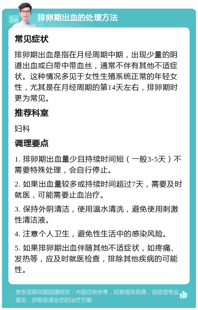 排卵期出血的处理方法 常见症状 排卵期出血是指在月经周期中期，出现少量的阴道出血或白带中带血丝，通常不伴有其他不适症状。这种情况多见于女性生殖系统正常的年轻女性，尤其是在月经周期的第14天左右，排卵期时更为常见。 推荐科室 妇科 调理要点 1. 排卵期出血量少且持续时间短（一般3-5天）不需要特殊处理，会自行停止。 2. 如果出血量较多或持续时间超过7天，需要及时就医，可能需要止血治疗。 3. 保持外阴清洁，使用温水清洗，避免使用刺激性清洁液。 4. 注意个人卫生，避免性生活中的感染风险。 5. 如果排卵期出血伴随其他不适症状，如疼痛、发热等，应及时就医检查，排除其他疾病的可能性。