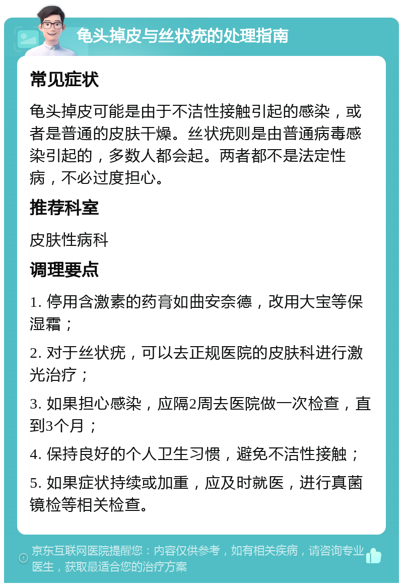 龟头掉皮与丝状疣的处理指南 常见症状 龟头掉皮可能是由于不洁性接触引起的感染，或者是普通的皮肤干燥。丝状疣则是由普通病毒感染引起的，多数人都会起。两者都不是法定性病，不必过度担心。 推荐科室 皮肤性病科 调理要点 1. 停用含激素的药膏如曲安奈德，改用大宝等保湿霜； 2. 对于丝状疣，可以去正规医院的皮肤科进行激光治疗； 3. 如果担心感染，应隔2周去医院做一次检查，直到3个月； 4. 保持良好的个人卫生习惯，避免不洁性接触； 5. 如果症状持续或加重，应及时就医，进行真菌镜检等相关检查。