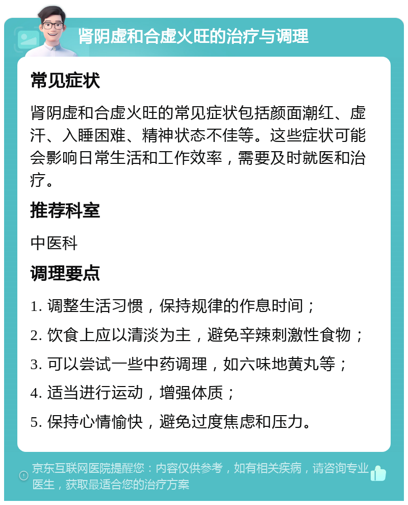 肾阴虚和合虚火旺的治疗与调理 常见症状 肾阴虚和合虚火旺的常见症状包括颜面潮红、虚汗、入睡困难、精神状态不佳等。这些症状可能会影响日常生活和工作效率，需要及时就医和治疗。 推荐科室 中医科 调理要点 1. 调整生活习惯，保持规律的作息时间； 2. 饮食上应以清淡为主，避免辛辣刺激性食物； 3. 可以尝试一些中药调理，如六味地黄丸等； 4. 适当进行运动，增强体质； 5. 保持心情愉快，避免过度焦虑和压力。