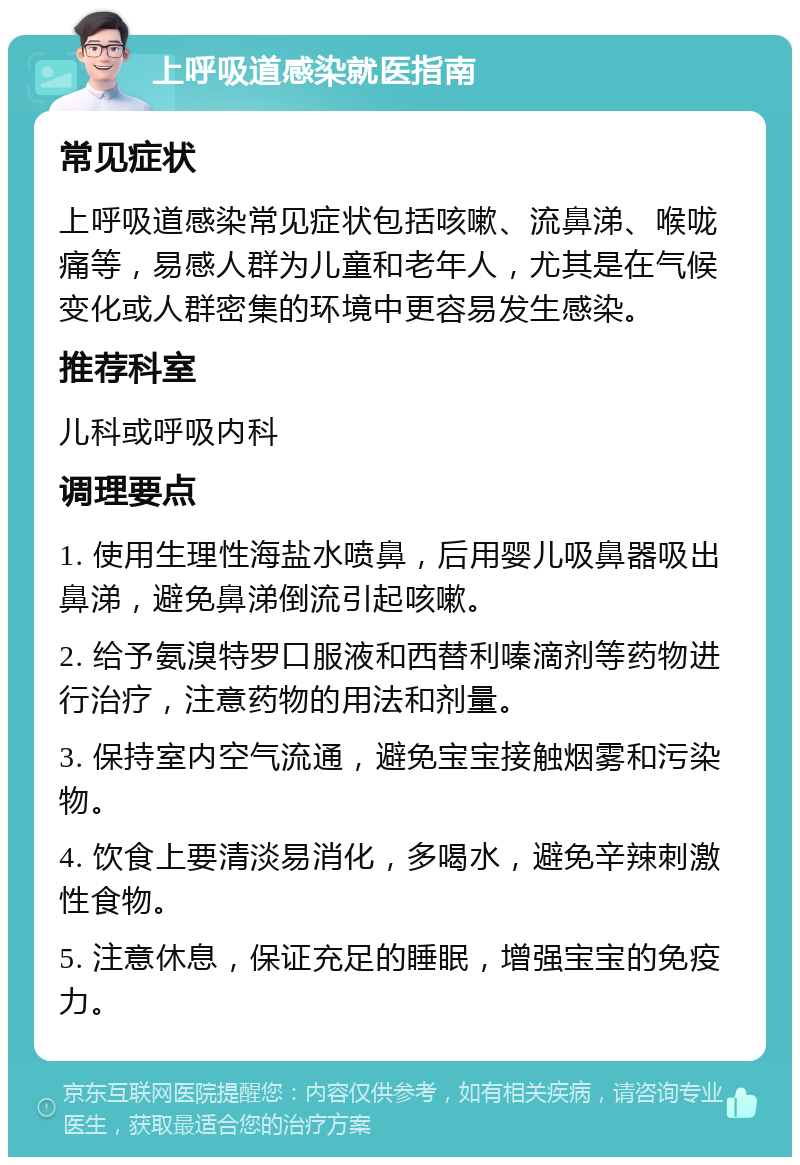 上呼吸道感染就医指南 常见症状 上呼吸道感染常见症状包括咳嗽、流鼻涕、喉咙痛等，易感人群为儿童和老年人，尤其是在气候变化或人群密集的环境中更容易发生感染。 推荐科室 儿科或呼吸内科 调理要点 1. 使用生理性海盐水喷鼻，后用婴儿吸鼻器吸出鼻涕，避免鼻涕倒流引起咳嗽。 2. 给予氨溴特罗口服液和西替利嗪滴剂等药物进行治疗，注意药物的用法和剂量。 3. 保持室内空气流通，避免宝宝接触烟雾和污染物。 4. 饮食上要清淡易消化，多喝水，避免辛辣刺激性食物。 5. 注意休息，保证充足的睡眠，增强宝宝的免疫力。