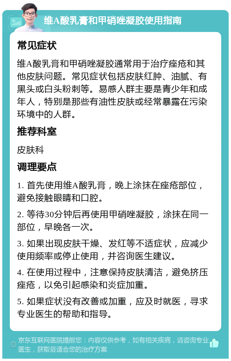 维A酸乳膏和甲硝唑凝胶使用指南 常见症状 维A酸乳膏和甲硝唑凝胶通常用于治疗痤疮和其他皮肤问题。常见症状包括皮肤红肿、油腻、有黑头或白头粉刺等。易感人群主要是青少年和成年人，特别是那些有油性皮肤或经常暴露在污染环境中的人群。 推荐科室 皮肤科 调理要点 1. 首先使用维A酸乳膏，晚上涂抹在痤疮部位，避免接触眼睛和口腔。 2. 等待30分钟后再使用甲硝唑凝胶，涂抹在同一部位，早晚各一次。 3. 如果出现皮肤干燥、发红等不适症状，应减少使用频率或停止使用，并咨询医生建议。 4. 在使用过程中，注意保持皮肤清洁，避免挤压痤疮，以免引起感染和炎症加重。 5. 如果症状没有改善或加重，应及时就医，寻求专业医生的帮助和指导。