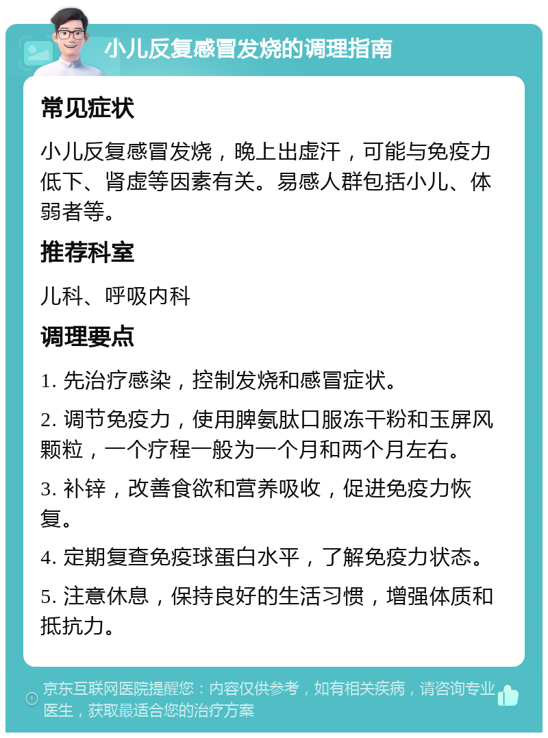 小儿反复感冒发烧的调理指南 常见症状 小儿反复感冒发烧，晚上出虚汗，可能与免疫力低下、肾虚等因素有关。易感人群包括小儿、体弱者等。 推荐科室 儿科、呼吸内科 调理要点 1. 先治疗感染，控制发烧和感冒症状。 2. 调节免疫力，使用脾氨肽口服冻干粉和玉屏风颗粒，一个疗程一般为一个月和两个月左右。 3. 补锌，改善食欲和营养吸收，促进免疫力恢复。 4. 定期复查免疫球蛋白水平，了解免疫力状态。 5. 注意休息，保持良好的生活习惯，增强体质和抵抗力。