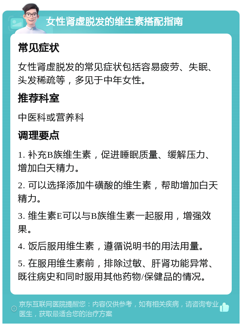 女性肾虚脱发的维生素搭配指南 常见症状 女性肾虚脱发的常见症状包括容易疲劳、失眠、头发稀疏等，多见于中年女性。 推荐科室 中医科或营养科 调理要点 1. 补充B族维生素，促进睡眠质量、缓解压力、增加白天精力。 2. 可以选择添加牛磺酸的维生素，帮助增加白天精力。 3. 维生素E可以与B族维生素一起服用，增强效果。 4. 饭后服用维生素，遵循说明书的用法用量。 5. 在服用维生素前，排除过敏、肝肾功能异常、既往病史和同时服用其他药物/保健品的情况。