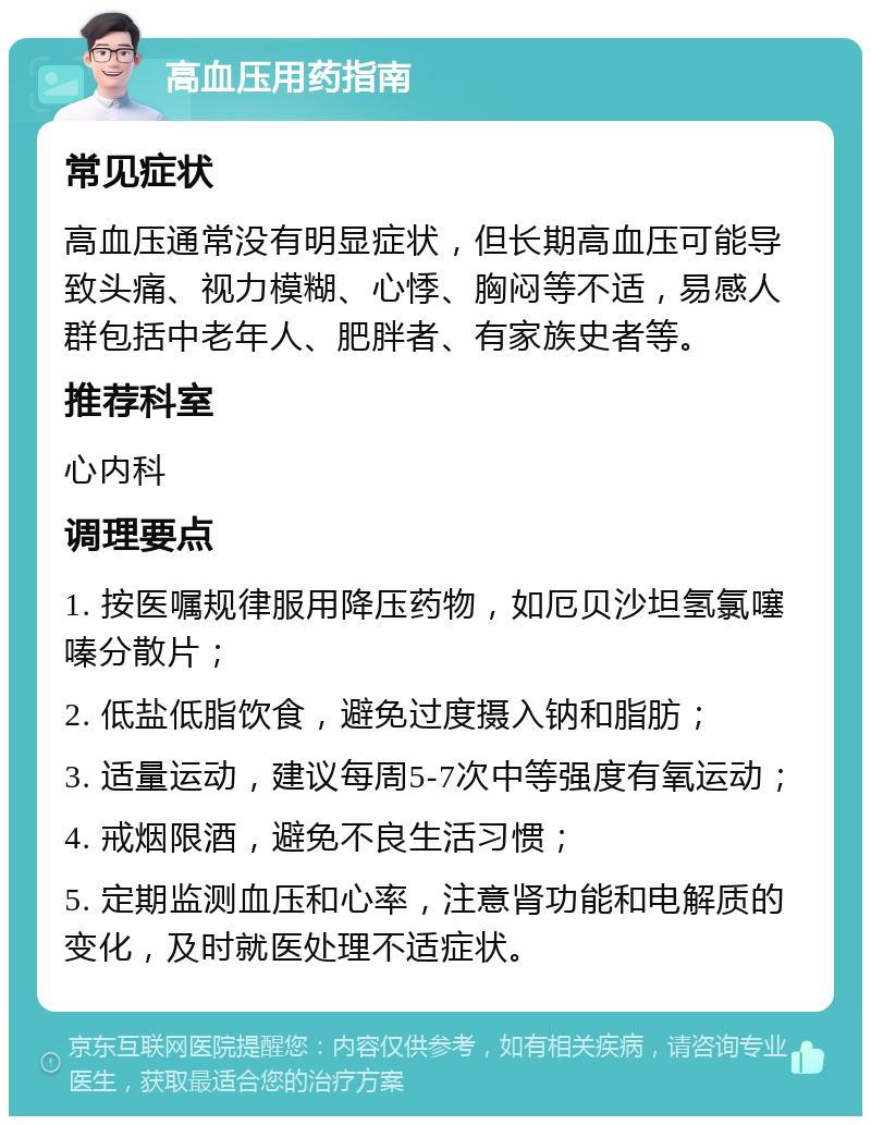 高血压用药指南 常见症状 高血压通常没有明显症状，但长期高血压可能导致头痛、视力模糊、心悸、胸闷等不适，易感人群包括中老年人、肥胖者、有家族史者等。 推荐科室 心内科 调理要点 1. 按医嘱规律服用降压药物，如厄贝沙坦氢氯噻嗪分散片； 2. 低盐低脂饮食，避免过度摄入钠和脂肪； 3. 适量运动，建议每周5-7次中等强度有氧运动； 4. 戒烟限酒，避免不良生活习惯； 5. 定期监测血压和心率，注意肾功能和电解质的变化，及时就医处理不适症状。