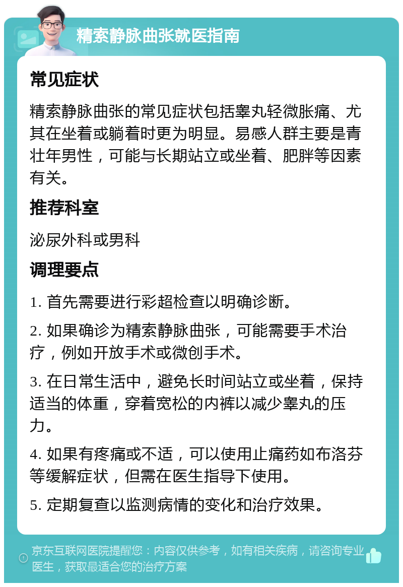 精索静脉曲张就医指南 常见症状 精索静脉曲张的常见症状包括睾丸轻微胀痛、尤其在坐着或躺着时更为明显。易感人群主要是青壮年男性，可能与长期站立或坐着、肥胖等因素有关。 推荐科室 泌尿外科或男科 调理要点 1. 首先需要进行彩超检查以明确诊断。 2. 如果确诊为精索静脉曲张，可能需要手术治疗，例如开放手术或微创手术。 3. 在日常生活中，避免长时间站立或坐着，保持适当的体重，穿着宽松的内裤以减少睾丸的压力。 4. 如果有疼痛或不适，可以使用止痛药如布洛芬等缓解症状，但需在医生指导下使用。 5. 定期复查以监测病情的变化和治疗效果。