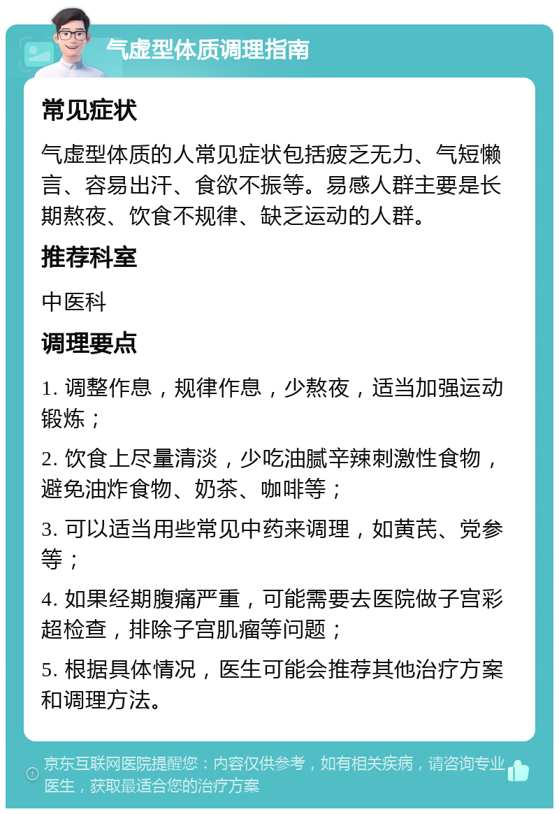 气虚型体质调理指南 常见症状 气虚型体质的人常见症状包括疲乏无力、气短懒言、容易出汗、食欲不振等。易感人群主要是长期熬夜、饮食不规律、缺乏运动的人群。 推荐科室 中医科 调理要点 1. 调整作息，规律作息，少熬夜，适当加强运动锻炼； 2. 饮食上尽量清淡，少吃油腻辛辣刺激性食物，避免油炸食物、奶茶、咖啡等； 3. 可以适当用些常见中药来调理，如黄芪、党参等； 4. 如果经期腹痛严重，可能需要去医院做子宫彩超检查，排除子宫肌瘤等问题； 5. 根据具体情况，医生可能会推荐其他治疗方案和调理方法。