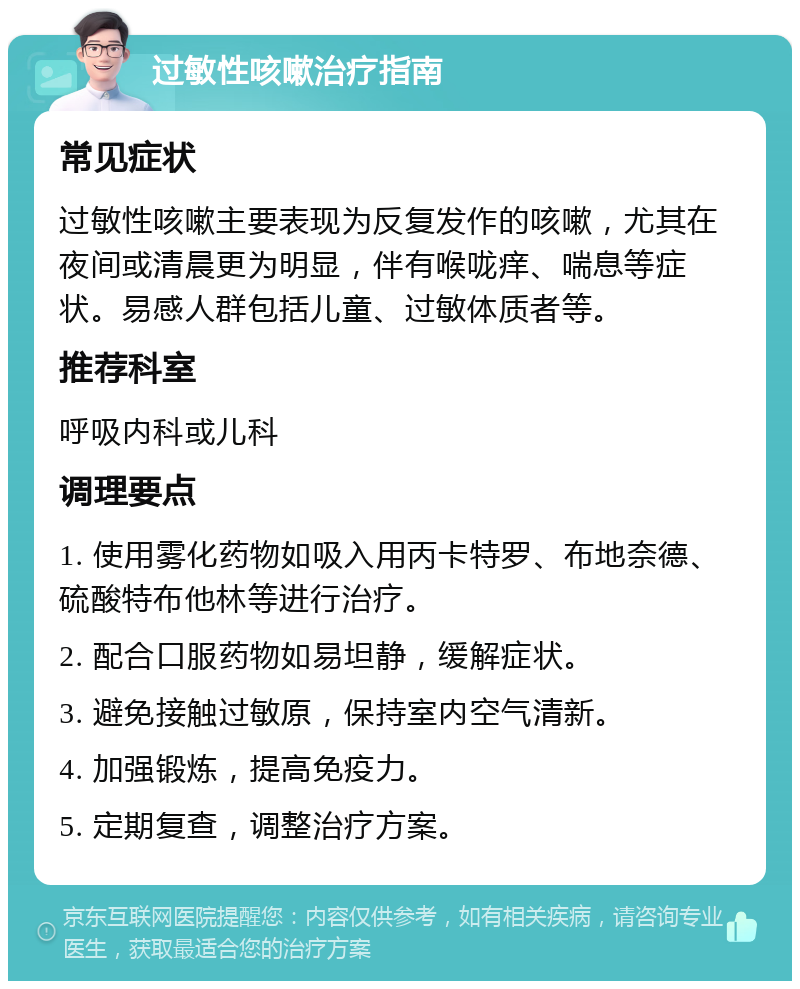 过敏性咳嗽治疗指南 常见症状 过敏性咳嗽主要表现为反复发作的咳嗽，尤其在夜间或清晨更为明显，伴有喉咙痒、喘息等症状。易感人群包括儿童、过敏体质者等。 推荐科室 呼吸内科或儿科 调理要点 1. 使用雾化药物如吸入用丙卡特罗、布地奈德、硫酸特布他林等进行治疗。 2. 配合口服药物如易坦静，缓解症状。 3. 避免接触过敏原，保持室内空气清新。 4. 加强锻炼，提高免疫力。 5. 定期复查，调整治疗方案。