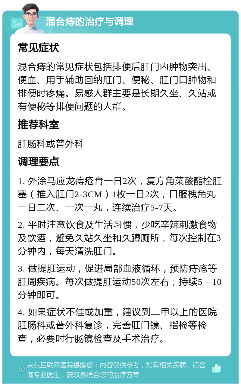 混合痔的治疗与调理 常见症状 混合痔的常见症状包括排便后肛门内肿物突出、便血、用手辅助回纳肛门、便秘、肛门口肿物和排便时疼痛。易感人群主要是长期久坐、久站或有便秘等排便问题的人群。 推荐科室 肛肠科或普外科 调理要点 1. 外涂马应龙痔疮膏一日2次，复方角菜酸酯栓肛塞（推入肛门2-3CM）1枚一日2次，口服槐角丸一日二次、一次一丸，连续治疗5-7天。 2. 平时注意饮食及生活习惯，少吃辛辣刺激食物及饮酒，避免久站久坐和久蹲厕所，每次控制在3分钟内，每天清洗肛门。 3. 做提肛运动，促进局部血液循环，预防痔疮等肛周疾病。每次做提肛运动50次左右，持续5－10分钟即可。 4. 如果症状不佳或加重，建议到二甲以上的医院肛肠科或普外科复诊，完善肛门镜、指检等检查，必要时行肠镜检查及手术治疗。