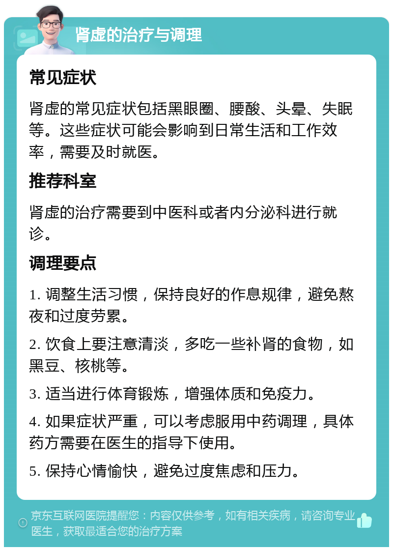 肾虚的治疗与调理 常见症状 肾虚的常见症状包括黑眼圈、腰酸、头晕、失眠等。这些症状可能会影响到日常生活和工作效率，需要及时就医。 推荐科室 肾虚的治疗需要到中医科或者内分泌科进行就诊。 调理要点 1. 调整生活习惯，保持良好的作息规律，避免熬夜和过度劳累。 2. 饮食上要注意清淡，多吃一些补肾的食物，如黑豆、核桃等。 3. 适当进行体育锻炼，增强体质和免疫力。 4. 如果症状严重，可以考虑服用中药调理，具体药方需要在医生的指导下使用。 5. 保持心情愉快，避免过度焦虑和压力。