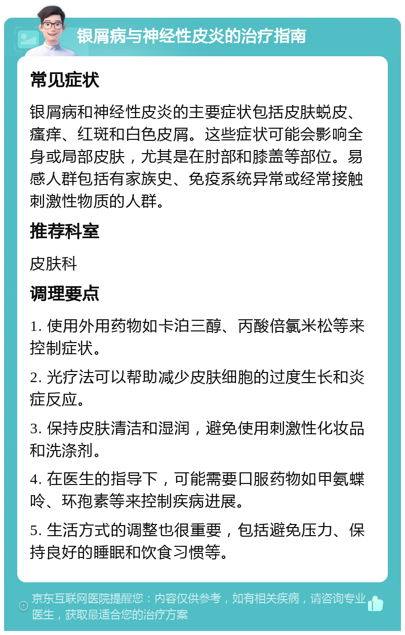 银屑病与神经性皮炎的治疗指南 常见症状 银屑病和神经性皮炎的主要症状包括皮肤蜕皮、瘙痒、红斑和白色皮屑。这些症状可能会影响全身或局部皮肤，尤其是在肘部和膝盖等部位。易感人群包括有家族史、免疫系统异常或经常接触刺激性物质的人群。 推荐科室 皮肤科 调理要点 1. 使用外用药物如卡泊三醇、丙酸倍氯米松等来控制症状。 2. 光疗法可以帮助减少皮肤细胞的过度生长和炎症反应。 3. 保持皮肤清洁和湿润，避免使用刺激性化妆品和洗涤剂。 4. 在医生的指导下，可能需要口服药物如甲氨蝶呤、环孢素等来控制疾病进展。 5. 生活方式的调整也很重要，包括避免压力、保持良好的睡眠和饮食习惯等。