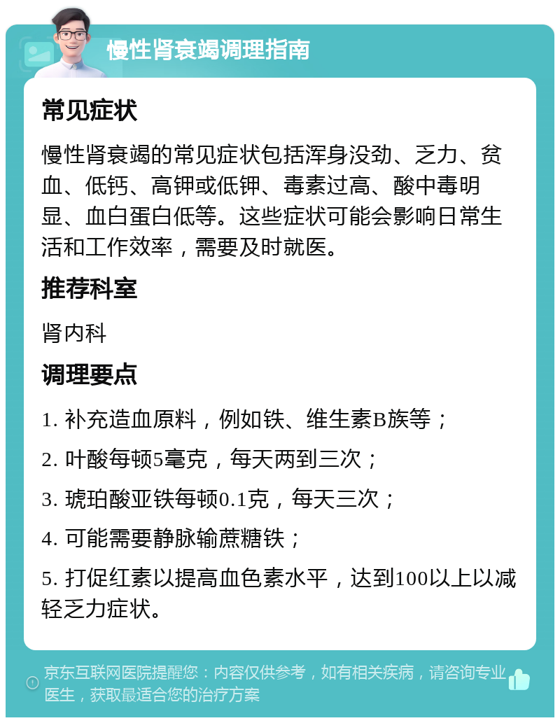 慢性肾衰竭调理指南 常见症状 慢性肾衰竭的常见症状包括浑身没劲、乏力、贫血、低钙、高钾或低钾、毒素过高、酸中毒明显、血白蛋白低等。这些症状可能会影响日常生活和工作效率，需要及时就医。 推荐科室 肾内科 调理要点 1. 补充造血原料，例如铁、维生素B族等； 2. 叶酸每顿5毫克，每天两到三次； 3. 琥珀酸亚铁每顿0.1克，每天三次； 4. 可能需要静脉输蔗糖铁； 5. 打促红素以提高血色素水平，达到100以上以减轻乏力症状。