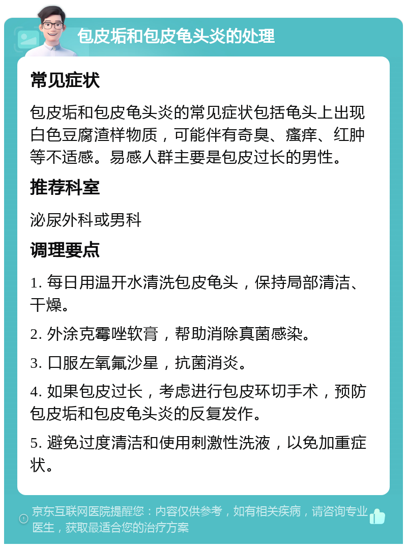 包皮垢和包皮龟头炎的处理 常见症状 包皮垢和包皮龟头炎的常见症状包括龟头上出现白色豆腐渣样物质，可能伴有奇臭、瘙痒、红肿等不适感。易感人群主要是包皮过长的男性。 推荐科室 泌尿外科或男科 调理要点 1. 每日用温开水清洗包皮龟头，保持局部清洁、干燥。 2. 外涂克霉唑软膏，帮助消除真菌感染。 3. 口服左氧氟沙星，抗菌消炎。 4. 如果包皮过长，考虑进行包皮环切手术，预防包皮垢和包皮龟头炎的反复发作。 5. 避免过度清洁和使用刺激性洗液，以免加重症状。