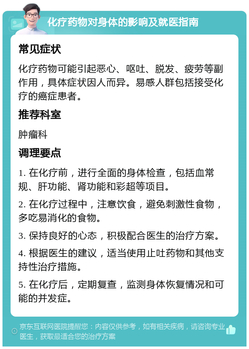 化疗药物对身体的影响及就医指南 常见症状 化疗药物可能引起恶心、呕吐、脱发、疲劳等副作用，具体症状因人而异。易感人群包括接受化疗的癌症患者。 推荐科室 肿瘤科 调理要点 1. 在化疗前，进行全面的身体检查，包括血常规、肝功能、肾功能和彩超等项目。 2. 在化疗过程中，注意饮食，避免刺激性食物，多吃易消化的食物。 3. 保持良好的心态，积极配合医生的治疗方案。 4. 根据医生的建议，适当使用止吐药物和其他支持性治疗措施。 5. 在化疗后，定期复查，监测身体恢复情况和可能的并发症。