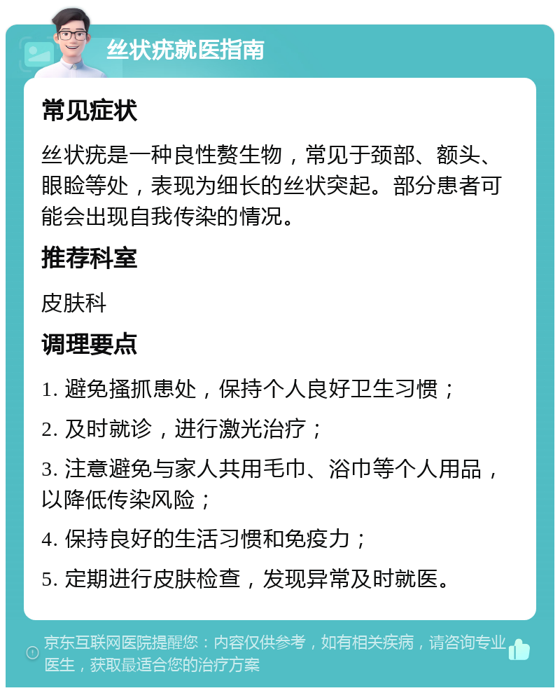 丝状疣就医指南 常见症状 丝状疣是一种良性赘生物，常见于颈部、额头、眼睑等处，表现为细长的丝状突起。部分患者可能会出现自我传染的情况。 推荐科室 皮肤科 调理要点 1. 避免搔抓患处，保持个人良好卫生习惯； 2. 及时就诊，进行激光治疗； 3. 注意避免与家人共用毛巾、浴巾等个人用品，以降低传染风险； 4. 保持良好的生活习惯和免疫力； 5. 定期进行皮肤检查，发现异常及时就医。