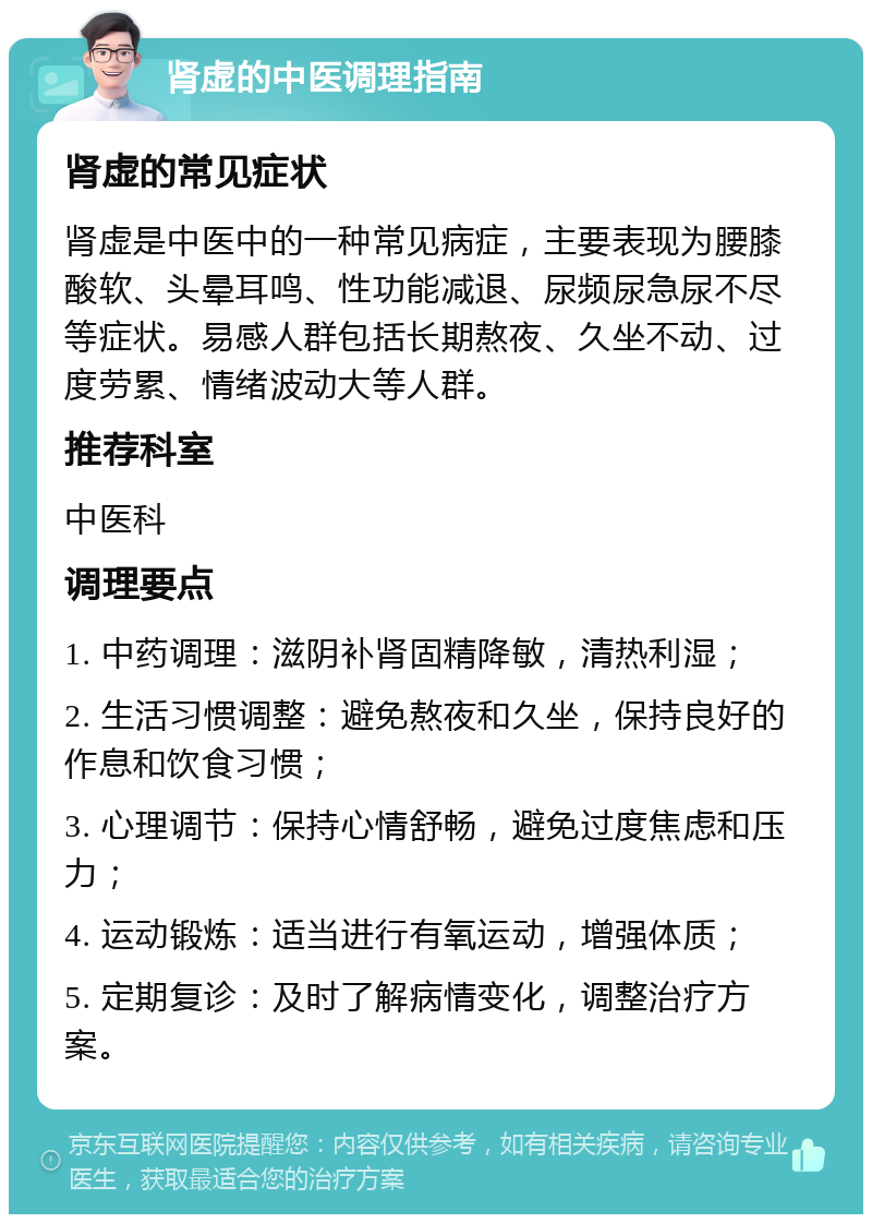 肾虚的中医调理指南 肾虚的常见症状 肾虚是中医中的一种常见病症，主要表现为腰膝酸软、头晕耳鸣、性功能减退、尿频尿急尿不尽等症状。易感人群包括长期熬夜、久坐不动、过度劳累、情绪波动大等人群。 推荐科室 中医科 调理要点 1. 中药调理：滋阴补肾固精降敏，清热利湿； 2. 生活习惯调整：避免熬夜和久坐，保持良好的作息和饮食习惯； 3. 心理调节：保持心情舒畅，避免过度焦虑和压力； 4. 运动锻炼：适当进行有氧运动，增强体质； 5. 定期复诊：及时了解病情变化，调整治疗方案。