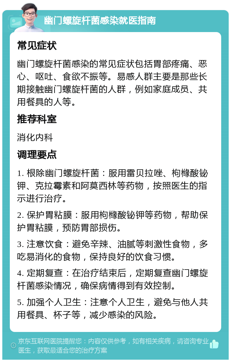 幽门螺旋杆菌感染就医指南 常见症状 幽门螺旋杆菌感染的常见症状包括胃部疼痛、恶心、呕吐、食欲不振等。易感人群主要是那些长期接触幽门螺旋杆菌的人群，例如家庭成员、共用餐具的人等。 推荐科室 消化内科 调理要点 1. 根除幽门螺旋杆菌：服用雷贝拉唑、枸橼酸铋钾、克拉霉素和阿莫西林等药物，按照医生的指示进行治疗。 2. 保护胃粘膜：服用枸橼酸铋钾等药物，帮助保护胃粘膜，预防胃部损伤。 3. 注意饮食：避免辛辣、油腻等刺激性食物，多吃易消化的食物，保持良好的饮食习惯。 4. 定期复查：在治疗结束后，定期复查幽门螺旋杆菌感染情况，确保病情得到有效控制。 5. 加强个人卫生：注意个人卫生，避免与他人共用餐具、杯子等，减少感染的风险。