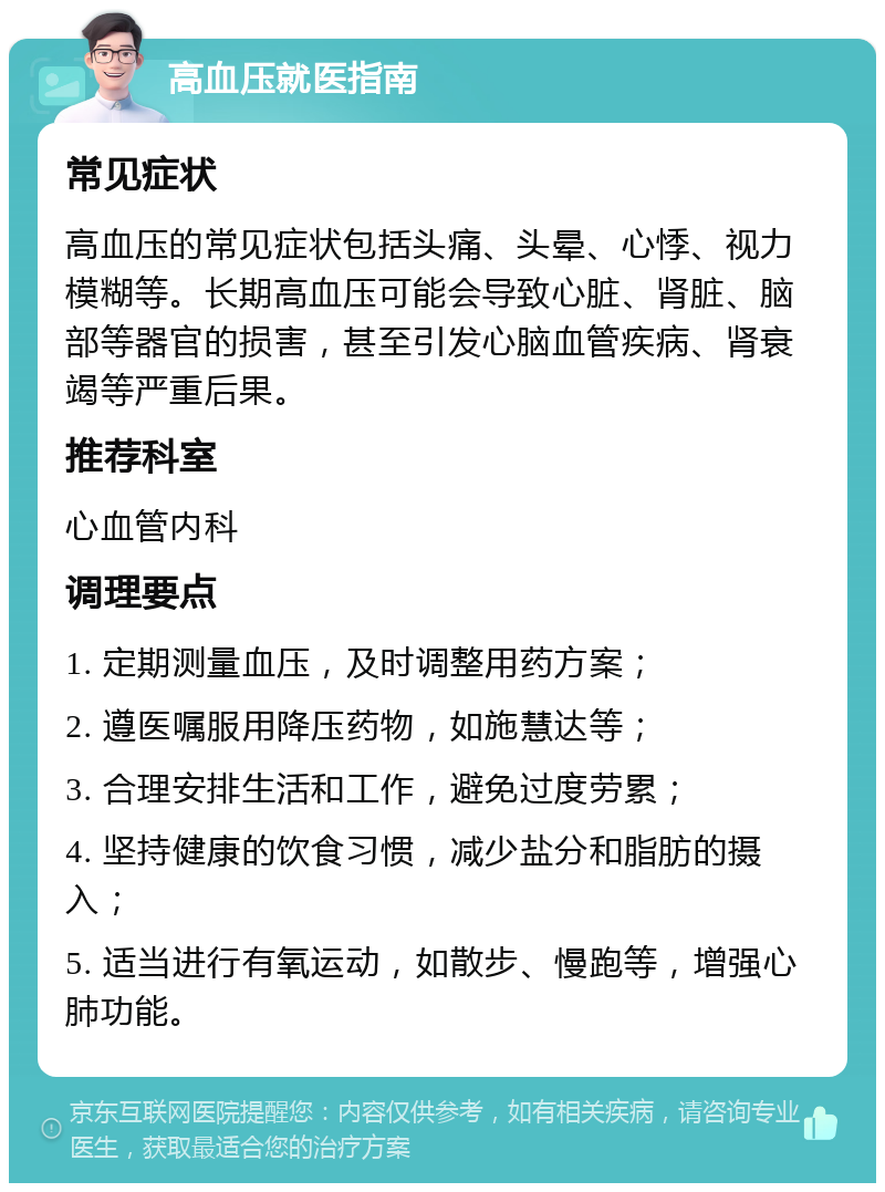 高血压就医指南 常见症状 高血压的常见症状包括头痛、头晕、心悸、视力模糊等。长期高血压可能会导致心脏、肾脏、脑部等器官的损害，甚至引发心脑血管疾病、肾衰竭等严重后果。 推荐科室 心血管内科 调理要点 1. 定期测量血压，及时调整用药方案； 2. 遵医嘱服用降压药物，如施慧达等； 3. 合理安排生活和工作，避免过度劳累； 4. 坚持健康的饮食习惯，减少盐分和脂肪的摄入； 5. 适当进行有氧运动，如散步、慢跑等，增强心肺功能。