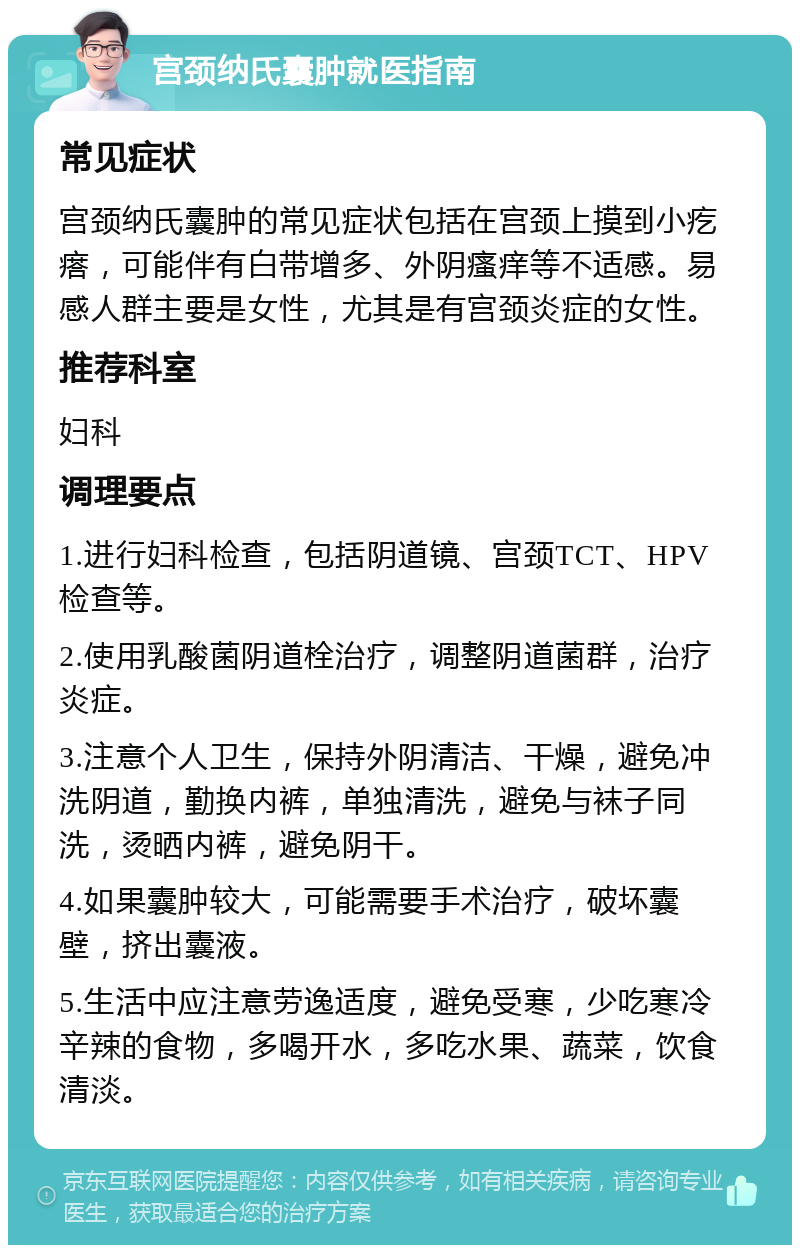 宫颈纳氏囊肿就医指南 常见症状 宫颈纳氏囊肿的常见症状包括在宫颈上摸到小疙瘩，可能伴有白带增多、外阴瘙痒等不适感。易感人群主要是女性，尤其是有宫颈炎症的女性。 推荐科室 妇科 调理要点 1.进行妇科检查，包括阴道镜、宫颈TCT、HPV检查等。 2.使用乳酸菌阴道栓治疗，调整阴道菌群，治疗炎症。 3.注意个人卫生，保持外阴清洁、干燥，避免冲洗阴道，勤换内裤，单独清洗，避免与袜子同洗，烫晒内裤，避免阴干。 4.如果囊肿较大，可能需要手术治疗，破坏囊壁，挤出囊液。 5.生活中应注意劳逸适度，避免受寒，少吃寒冷辛辣的食物，多喝开水，多吃水果、蔬菜，饮食清淡。