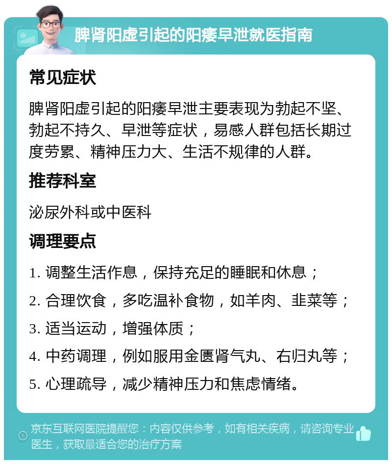 脾肾阳虚引起的阳痿早泄就医指南 常见症状 脾肾阳虚引起的阳痿早泄主要表现为勃起不坚、勃起不持久、早泄等症状，易感人群包括长期过度劳累、精神压力大、生活不规律的人群。 推荐科室 泌尿外科或中医科 调理要点 1. 调整生活作息，保持充足的睡眠和休息； 2. 合理饮食，多吃温补食物，如羊肉、韭菜等； 3. 适当运动，增强体质； 4. 中药调理，例如服用金匮肾气丸、右归丸等； 5. 心理疏导，减少精神压力和焦虑情绪。