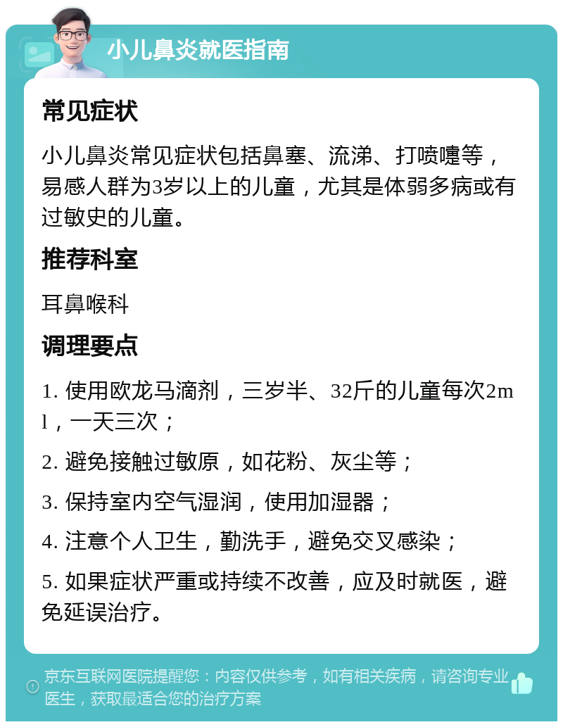 小儿鼻炎就医指南 常见症状 小儿鼻炎常见症状包括鼻塞、流涕、打喷嚏等，易感人群为3岁以上的儿童，尤其是体弱多病或有过敏史的儿童。 推荐科室 耳鼻喉科 调理要点 1. 使用欧龙马滴剂，三岁半、32斤的儿童每次2ml，一天三次； 2. 避免接触过敏原，如花粉、灰尘等； 3. 保持室内空气湿润，使用加湿器； 4. 注意个人卫生，勤洗手，避免交叉感染； 5. 如果症状严重或持续不改善，应及时就医，避免延误治疗。