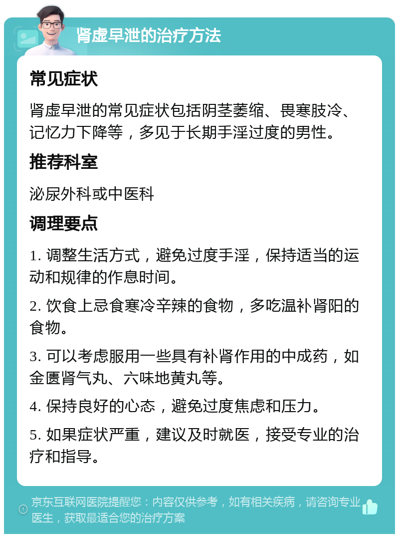 肾虚早泄的治疗方法 常见症状 肾虚早泄的常见症状包括阴茎萎缩、畏寒肢冷、记忆力下降等，多见于长期手淫过度的男性。 推荐科室 泌尿外科或中医科 调理要点 1. 调整生活方式，避免过度手淫，保持适当的运动和规律的作息时间。 2. 饮食上忌食寒冷辛辣的食物，多吃温补肾阳的食物。 3. 可以考虑服用一些具有补肾作用的中成药，如金匮肾气丸、六味地黄丸等。 4. 保持良好的心态，避免过度焦虑和压力。 5. 如果症状严重，建议及时就医，接受专业的治疗和指导。