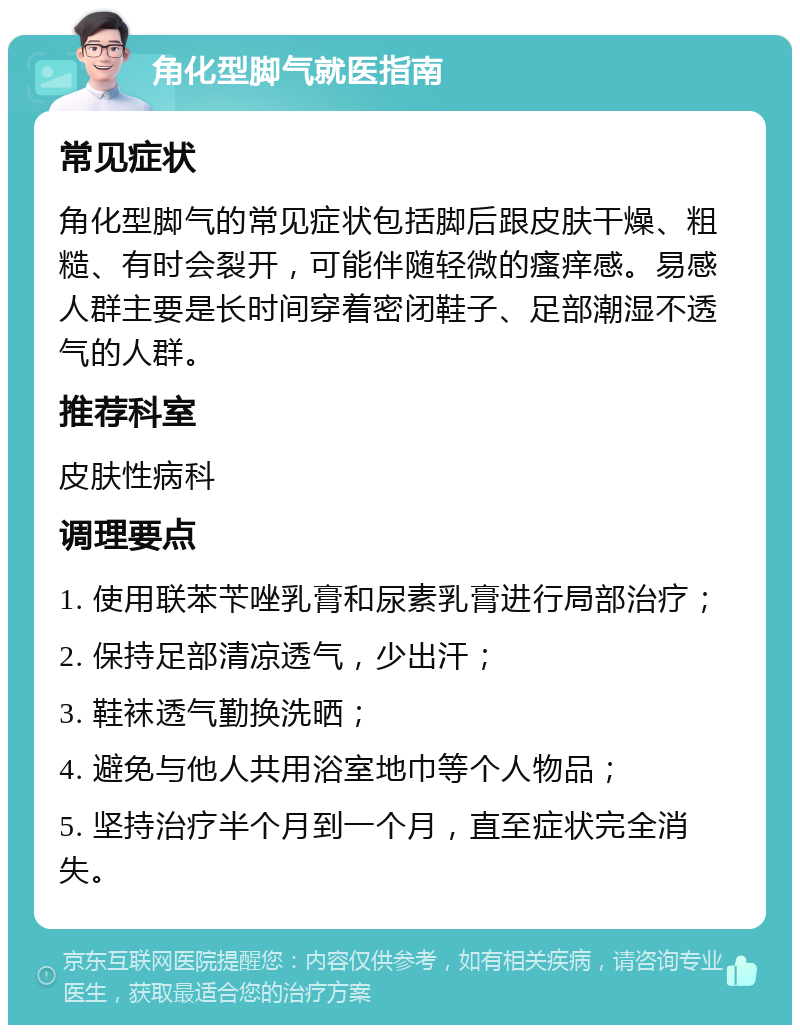 角化型脚气就医指南 常见症状 角化型脚气的常见症状包括脚后跟皮肤干燥、粗糙、有时会裂开，可能伴随轻微的瘙痒感。易感人群主要是长时间穿着密闭鞋子、足部潮湿不透气的人群。 推荐科室 皮肤性病科 调理要点 1. 使用联苯苄唑乳膏和尿素乳膏进行局部治疗； 2. 保持足部清凉透气，少出汗； 3. 鞋袜透气勤换洗晒； 4. 避免与他人共用浴室地巾等个人物品； 5. 坚持治疗半个月到一个月，直至症状完全消失。