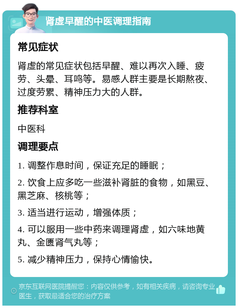 肾虚早醒的中医调理指南 常见症状 肾虚的常见症状包括早醒、难以再次入睡、疲劳、头晕、耳鸣等。易感人群主要是长期熬夜、过度劳累、精神压力大的人群。 推荐科室 中医科 调理要点 1. 调整作息时间，保证充足的睡眠； 2. 饮食上应多吃一些滋补肾脏的食物，如黑豆、黑芝麻、核桃等； 3. 适当进行运动，增强体质； 4. 可以服用一些中药来调理肾虚，如六味地黄丸、金匮肾气丸等； 5. 减少精神压力，保持心情愉快。