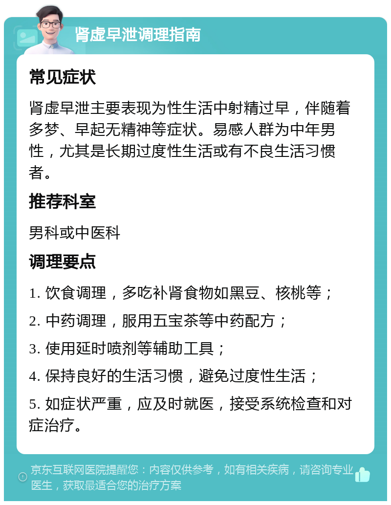 肾虚早泄调理指南 常见症状 肾虚早泄主要表现为性生活中射精过早，伴随着多梦、早起无精神等症状。易感人群为中年男性，尤其是长期过度性生活或有不良生活习惯者。 推荐科室 男科或中医科 调理要点 1. 饮食调理，多吃补肾食物如黑豆、核桃等； 2. 中药调理，服用五宝茶等中药配方； 3. 使用延时喷剂等辅助工具； 4. 保持良好的生活习惯，避免过度性生活； 5. 如症状严重，应及时就医，接受系统检查和对症治疗。