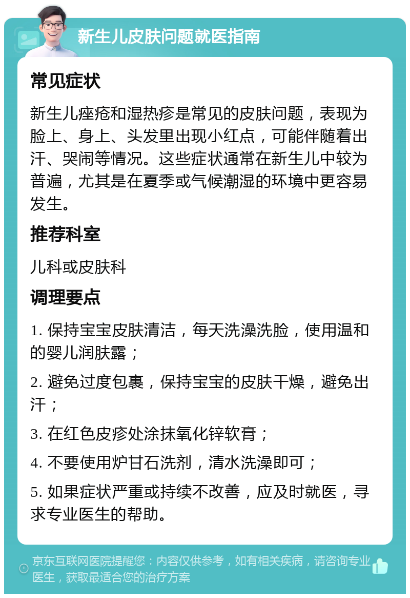 新生儿皮肤问题就医指南 常见症状 新生儿痤疮和湿热疹是常见的皮肤问题，表现为脸上、身上、头发里出现小红点，可能伴随着出汗、哭闹等情况。这些症状通常在新生儿中较为普遍，尤其是在夏季或气候潮湿的环境中更容易发生。 推荐科室 儿科或皮肤科 调理要点 1. 保持宝宝皮肤清洁，每天洗澡洗脸，使用温和的婴儿润肤露； 2. 避免过度包裹，保持宝宝的皮肤干燥，避免出汗； 3. 在红色皮疹处涂抹氧化锌软膏； 4. 不要使用炉甘石洗剂，清水洗澡即可； 5. 如果症状严重或持续不改善，应及时就医，寻求专业医生的帮助。