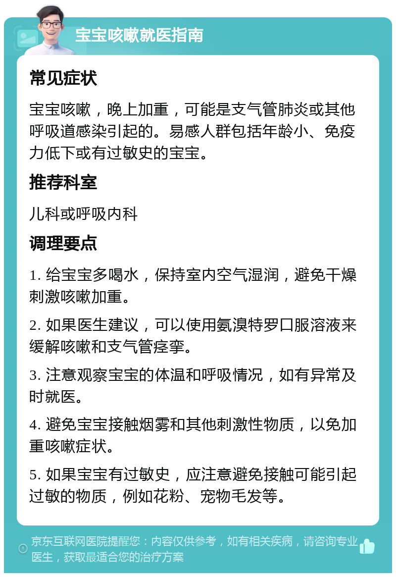 宝宝咳嗽就医指南 常见症状 宝宝咳嗽，晚上加重，可能是支气管肺炎或其他呼吸道感染引起的。易感人群包括年龄小、免疫力低下或有过敏史的宝宝。 推荐科室 儿科或呼吸内科 调理要点 1. 给宝宝多喝水，保持室内空气湿润，避免干燥刺激咳嗽加重。 2. 如果医生建议，可以使用氨溴特罗口服溶液来缓解咳嗽和支气管痉挛。 3. 注意观察宝宝的体温和呼吸情况，如有异常及时就医。 4. 避免宝宝接触烟雾和其他刺激性物质，以免加重咳嗽症状。 5. 如果宝宝有过敏史，应注意避免接触可能引起过敏的物质，例如花粉、宠物毛发等。