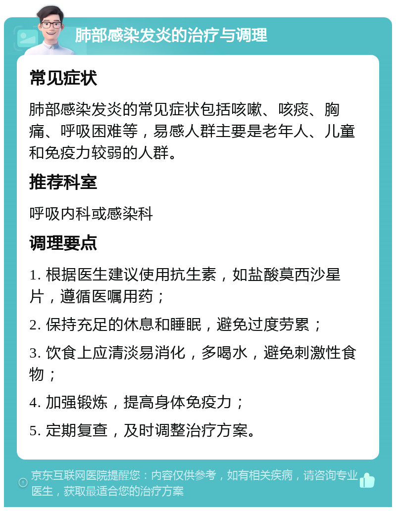 肺部感染发炎的治疗与调理 常见症状 肺部感染发炎的常见症状包括咳嗽、咳痰、胸痛、呼吸困难等，易感人群主要是老年人、儿童和免疫力较弱的人群。 推荐科室 呼吸内科或感染科 调理要点 1. 根据医生建议使用抗生素，如盐酸莫西沙星片，遵循医嘱用药； 2. 保持充足的休息和睡眠，避免过度劳累； 3. 饮食上应清淡易消化，多喝水，避免刺激性食物； 4. 加强锻炼，提高身体免疫力； 5. 定期复查，及时调整治疗方案。