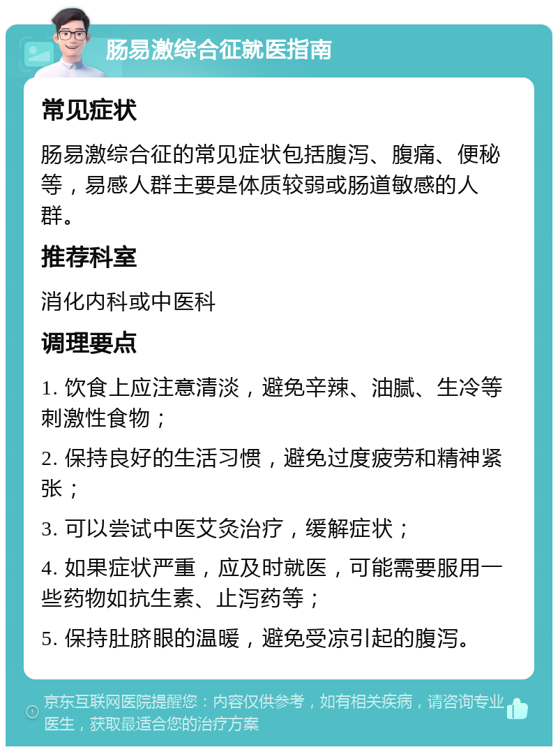 肠易激综合征就医指南 常见症状 肠易激综合征的常见症状包括腹泻、腹痛、便秘等，易感人群主要是体质较弱或肠道敏感的人群。 推荐科室 消化内科或中医科 调理要点 1. 饮食上应注意清淡，避免辛辣、油腻、生冷等刺激性食物； 2. 保持良好的生活习惯，避免过度疲劳和精神紧张； 3. 可以尝试中医艾灸治疗，缓解症状； 4. 如果症状严重，应及时就医，可能需要服用一些药物如抗生素、止泻药等； 5. 保持肚脐眼的温暖，避免受凉引起的腹泻。