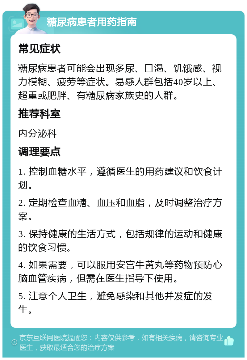 糖尿病患者用药指南 常见症状 糖尿病患者可能会出现多尿、口渴、饥饿感、视力模糊、疲劳等症状。易感人群包括40岁以上、超重或肥胖、有糖尿病家族史的人群。 推荐科室 内分泌科 调理要点 1. 控制血糖水平，遵循医生的用药建议和饮食计划。 2. 定期检查血糖、血压和血脂，及时调整治疗方案。 3. 保持健康的生活方式，包括规律的运动和健康的饮食习惯。 4. 如果需要，可以服用安宫牛黄丸等药物预防心脑血管疾病，但需在医生指导下使用。 5. 注意个人卫生，避免感染和其他并发症的发生。