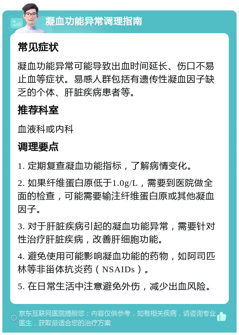 凝血功能异常调理指南 常见症状 凝血功能异常可能导致出血时间延长、伤口不易止血等症状。易感人群包括有遗传性凝血因子缺乏的个体、肝脏疾病患者等。 推荐科室 血液科或内科 调理要点 1. 定期复查凝血功能指标，了解病情变化。 2. 如果纤维蛋白原低于1.0g/L，需要到医院做全面的检查，可能需要输注纤维蛋白原或其他凝血因子。 3. 对于肝脏疾病引起的凝血功能异常，需要针对性治疗肝脏疾病，改善肝细胞功能。 4. 避免使用可能影响凝血功能的药物，如阿司匹林等非甾体抗炎药（NSAIDs）。 5. 在日常生活中注意避免外伤，减少出血风险。